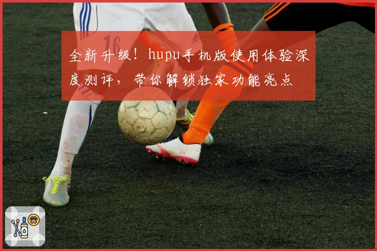 全新升级！hupu手机版使用体验深度测评，带你解锁独家功能亮点