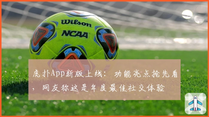 虎扑App新版上线：功能亮点抢先看，网友称这是年度最佳社交体验