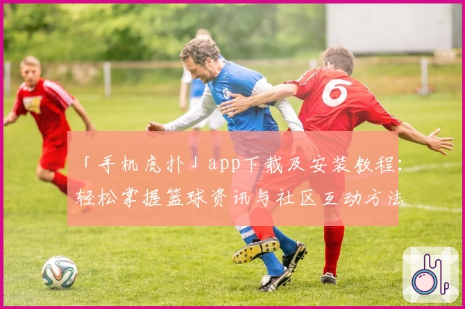 「手机虎扑」app下载及安装教程：轻松掌握篮球资讯与社区互动方法
