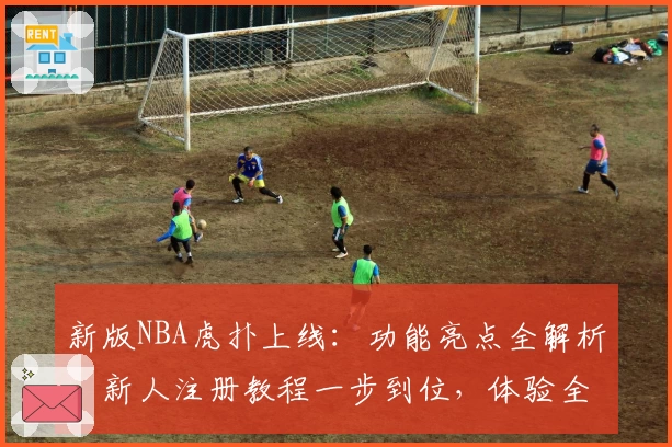 新版NBA虎扑上线：功能亮点全解析，新人注册教程一步到位，体验全新观赛互动乐趣