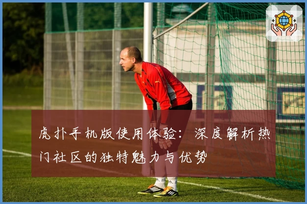 虎扑手机版使用体验：深度解析热门社区的独特魅力与优势