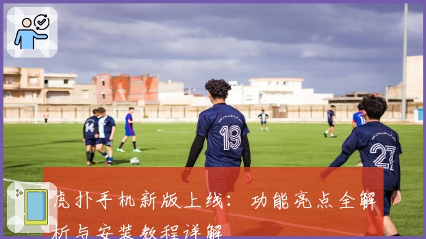 虎扑手机新版上线:功能亮点全解析与安装教程详解