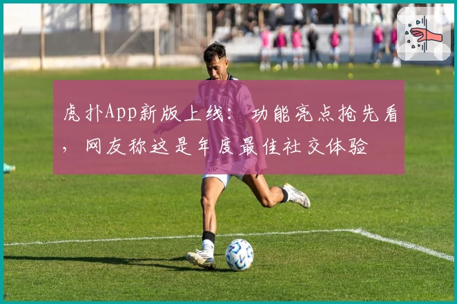 虎扑App新版上线：功能亮点抢先看，网友称这是年度最佳社交体验