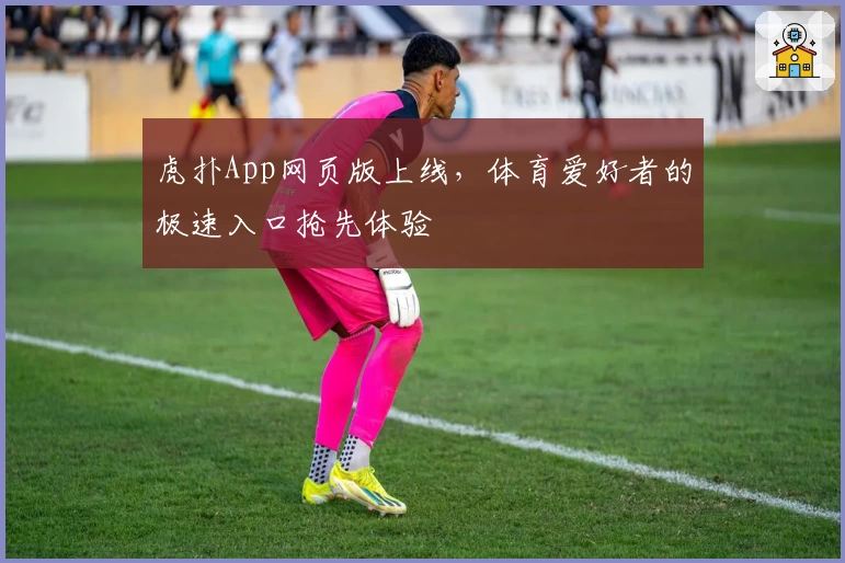 虎扑App网页版上线，体育爱好者的极速入口抢先体验