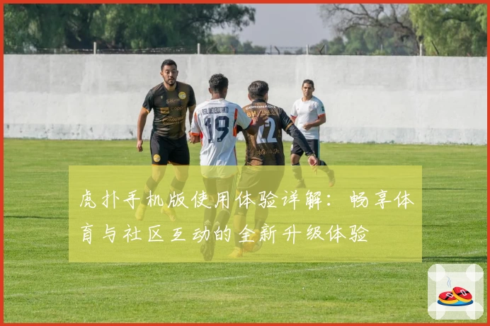 虎扑手机版使用体验详解：畅享体育与社区互动的全新升级体验