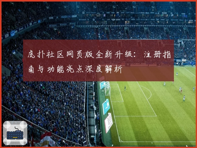 虎扑社区网页版全新升级：注册指南与功能亮点深度解析