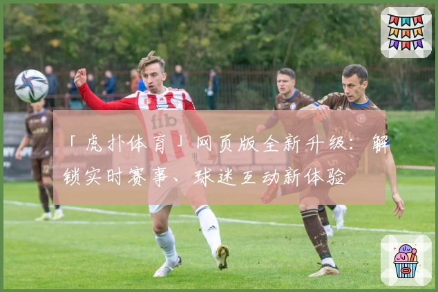 「虎扑体育」网页版全新升级：解锁实时赛事、球迷互动新体验