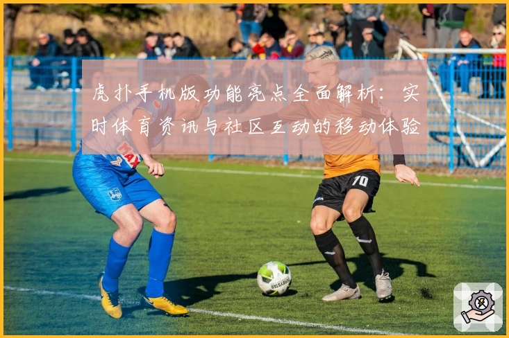 虎扑手机版功能亮点全面解析：实时体育资讯与社区互动的移动体验