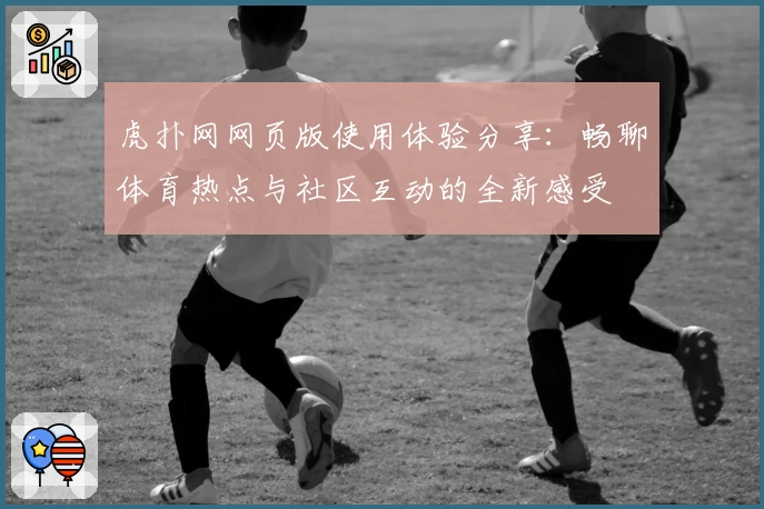 虎扑网网页版使用体验分享：畅聊体育热点与社区互动的全新感受