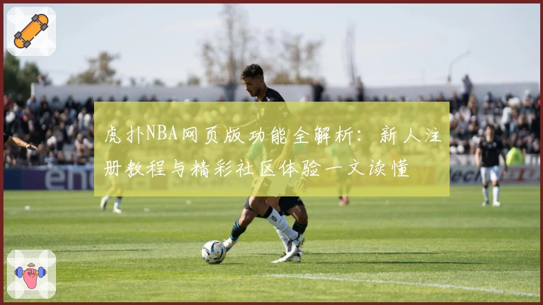 虎扑NBA网页版功能全解析:新人注册教程与精彩社区体验一文读懂