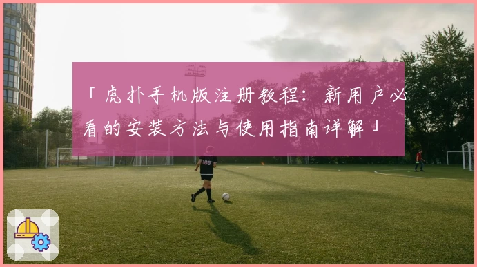 「虎扑手机版注册教程:新用户必看的安装方法与使用指南详解」