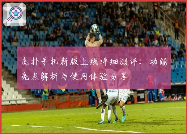 虎扑手机新版上线详细测评：功能亮点解析与使用体验分享
