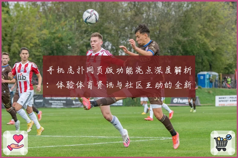 手机虎扑网页版功能亮点深度解析：体验体育资讯与社区互动的全新升级