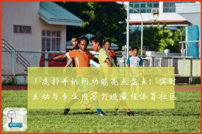 「虎扑手机网功能亮点盘点：实时互动与专业内容打造最佳体育社区」