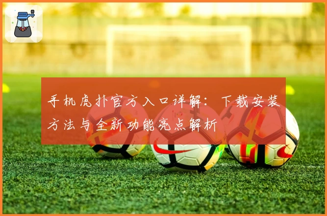 手机虎扑官方入口详解：下载安装方法与全新功能亮点解析