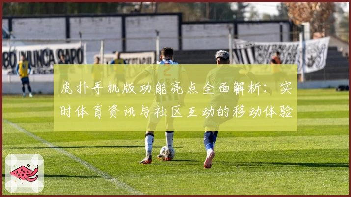 虎扑手机版功能亮点全面解析：实时体育资讯与社区互动的移动体验