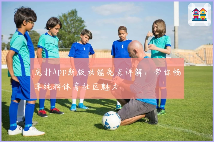 虎扑App新版功能亮点详解,带你畅享纯粹体育社区魅力