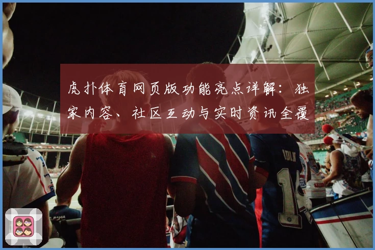 虎扑体育网页版功能亮点详解：独家内容、社区互动与实时资讯全覆盖