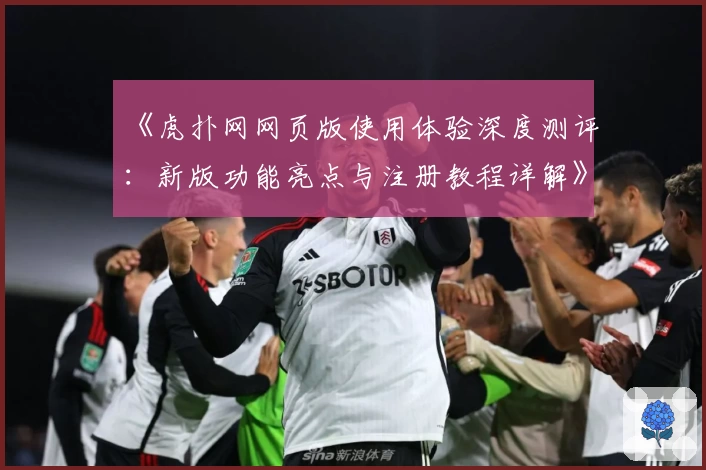 《虎扑网网页版使用体验深度测评:新版功能亮点与注册教程详解》