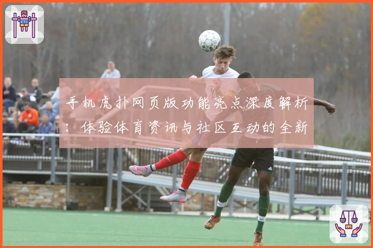 手机虎扑网页版功能亮点深度解析:体验体育资讯与社区互动的全新升级