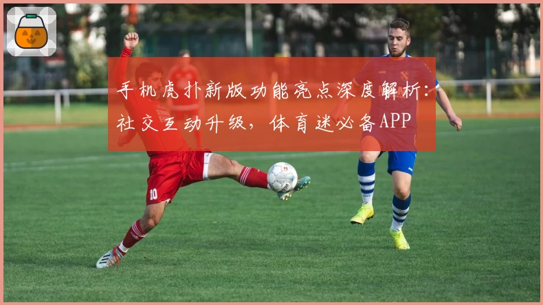 手机虎扑新版功能亮点深度解析：社交互动升级，体育迷必备APP