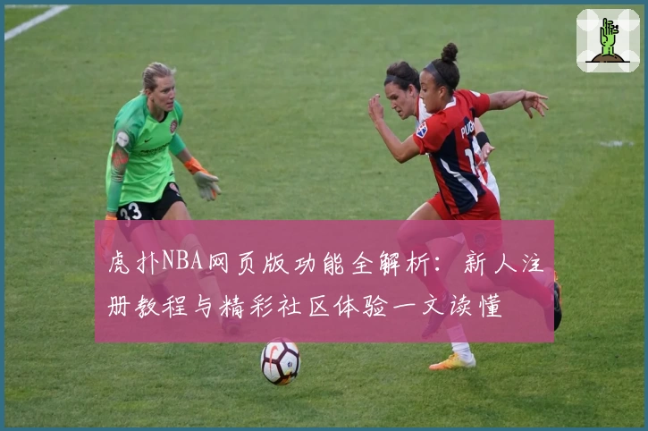 虎扑NBA网页版功能全解析:新人注册教程与精彩社区体验一文读懂