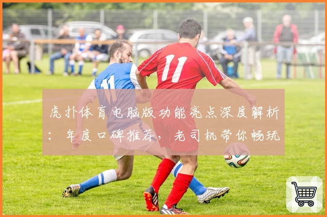 虎扑体育电脑版功能亮点深度解析：年度口碑推荐，老司机带你畅玩全新体验