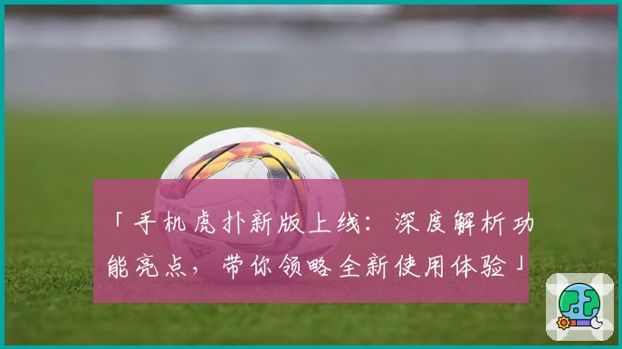 「手机虎扑新版上线：深度解析功能亮点，带你领略全新使用体验」
