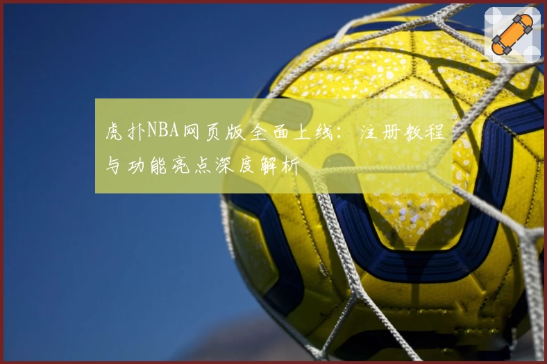 虎扑NBA网页版全面上线:注册教程与功能亮点深度解析