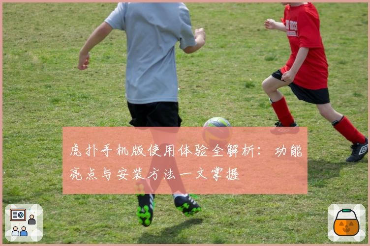 虎扑手机版使用体验全解析：功能亮点与安装方法一文掌握